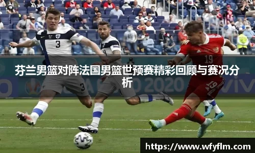 芬兰男篮对阵法国男篮世预赛精彩回顾与赛况分析
