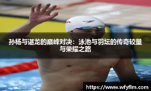 孙杨与谌龙的巅峰对决：泳池与羽坛的传奇较量与荣耀之路