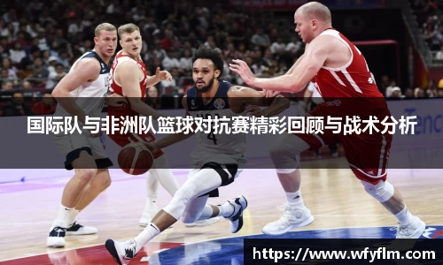 国际队与非洲队篮球对抗赛精彩回顾与战术分析